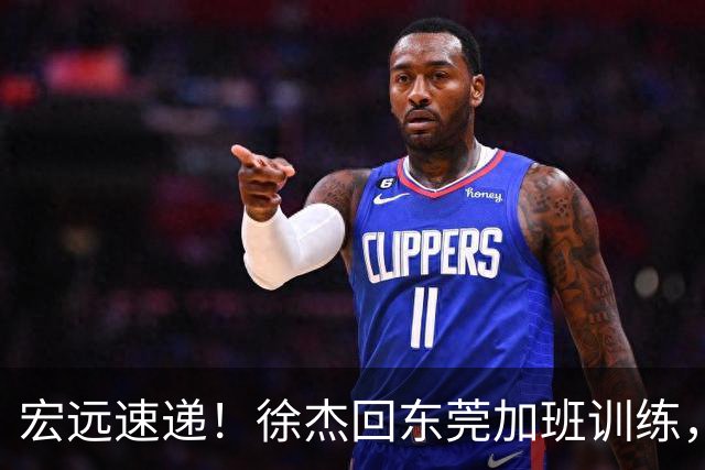 宏远速递！徐杰回东莞加班训练，徐昕归队心切，王仕鹏预言成真！